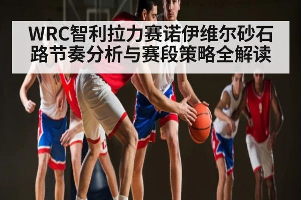 WRC智利拉力赛诺伊维尔砂石路节奏分析与赛段策略全解读
