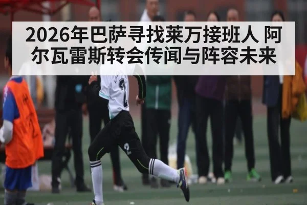 2026年巴萨寻找莱万接班人 阿尔瓦雷斯转会传闻与阵容未来
