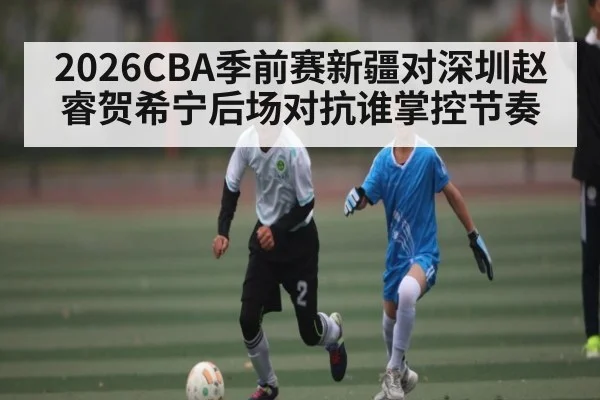 2026CBA季前赛新疆对深圳赵睿贺希宁后场对抗谁掌控节奏